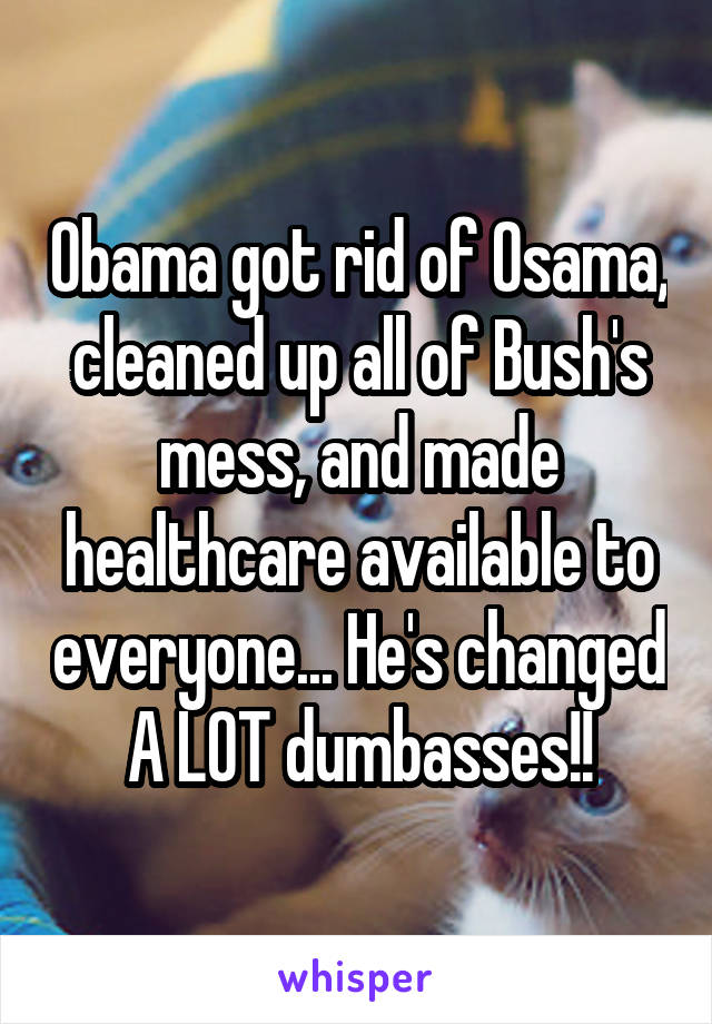 Obama got rid of Osama, cleaned up all of Bush's mess, and made healthcare available to everyone... He's changed A LOT dumbasses!!
