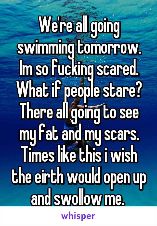 We're all going swimming tomorrow. Im so fucking scared. What if people stare? There all going to see my fat and my scars. Times like this i wish the eirth would open up and swollow me. 