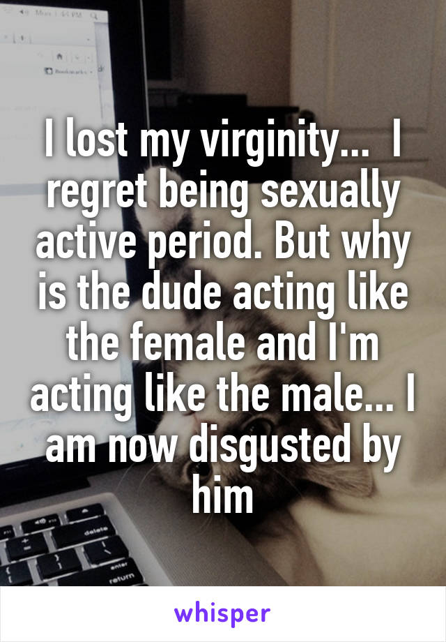 I lost my virginity...  I regret being sexually active period. But why is the dude acting like the female and I'm acting like the male... I am now disgusted by him