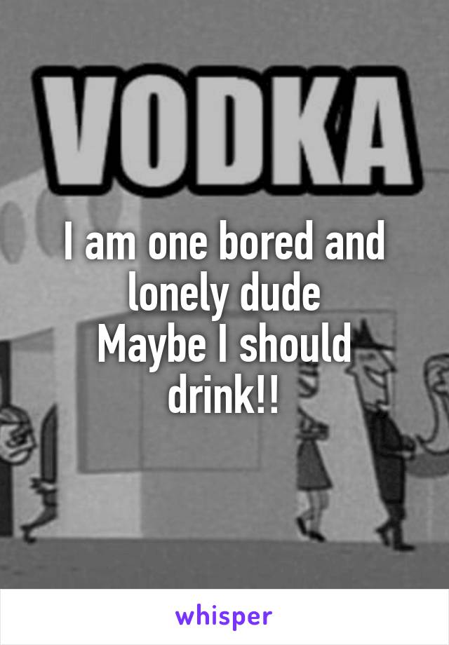 I am one bored and lonely dude
Maybe I should drink!!
