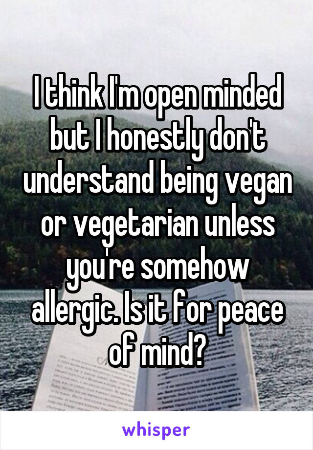 I think I'm open minded but I honestly don't understand being vegan or vegetarian unless you're somehow allergic. Is it for peace of mind?