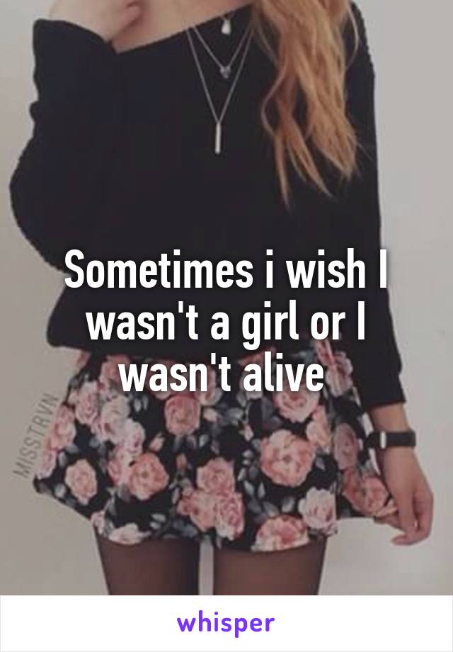 Sometimes i wish I wasn't a girl or I wasn't alive 