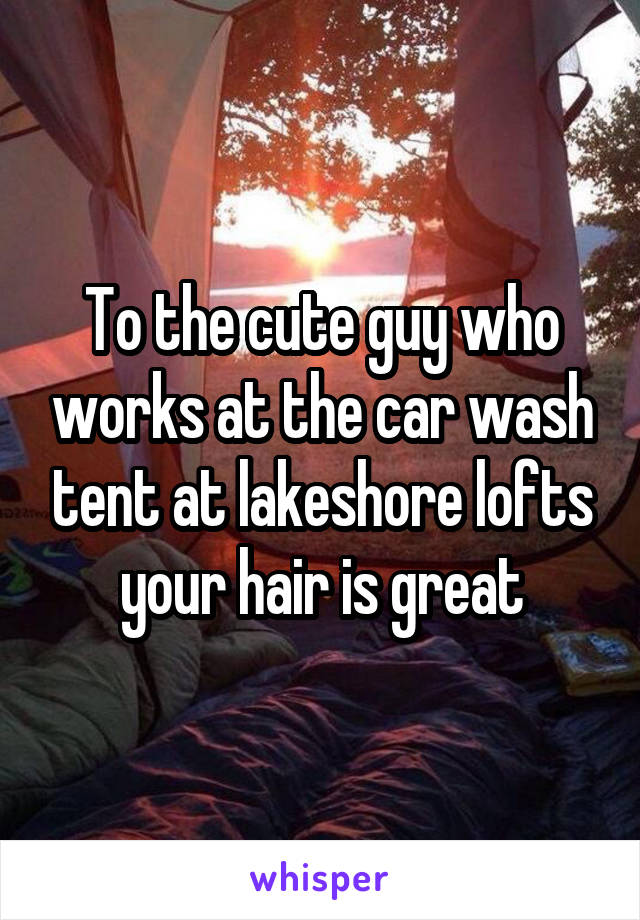 To the cute guy who works at the car wash tent at lakeshore lofts your hair is great