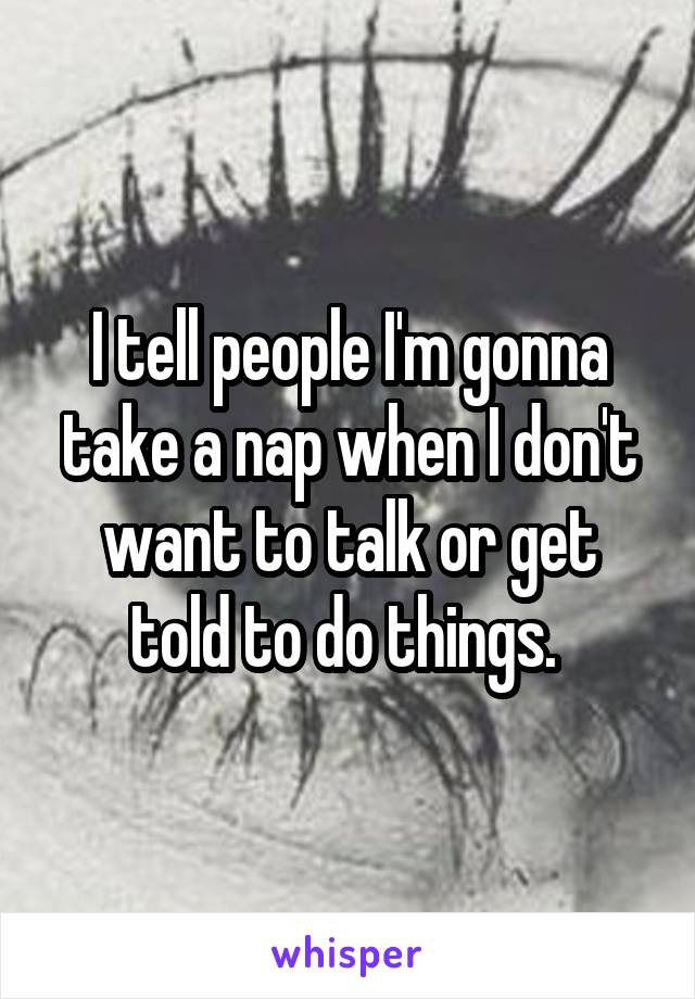 I tell people I'm gonna take a nap when I don't want to talk or get told to do things. 