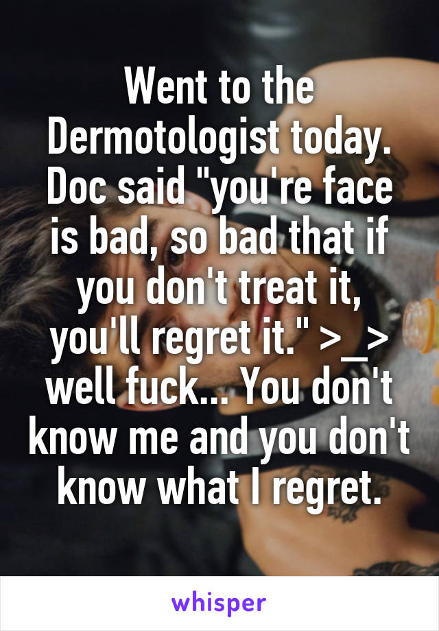 Went to the Dermotologist today. Doc said "you're face is bad, so bad that if you don't treat it, you'll regret it." >_> well fuck... You don't know me and you don't know what I regret.
