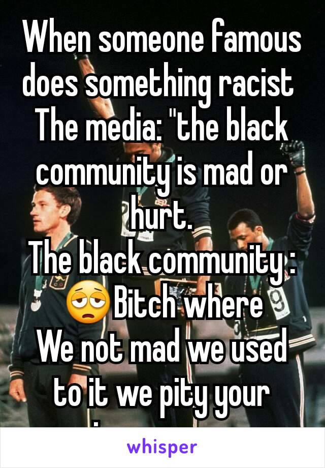 When someone famous does something racist 
The media: "the black community is mad or hurt.
The black community : 😩Bitch where
We not mad we used to it we pity your ignorance...