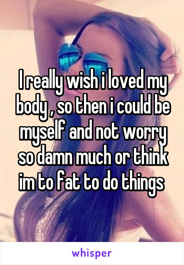 I really wish i loved my body , so then i could be myself and not worry so damn much or think im to fat to do things 