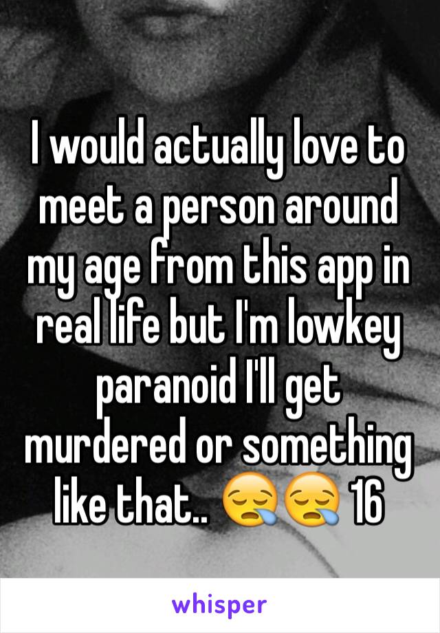 I would actually love to meet a person around my age from this app in real life but I'm lowkey paranoid I'll get murdered or something like that.. 😪😪 16