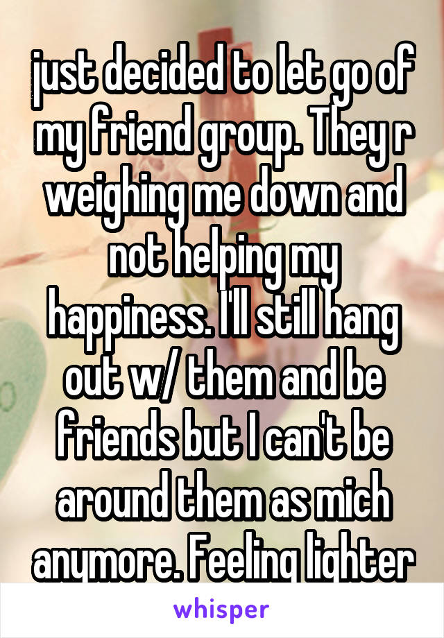 just decided to let go of my friend group. They r weighing me down and not helping my happiness. I'll still hang out w/ them and be friends but I can't be around them as mich anymore. Feeling lighter