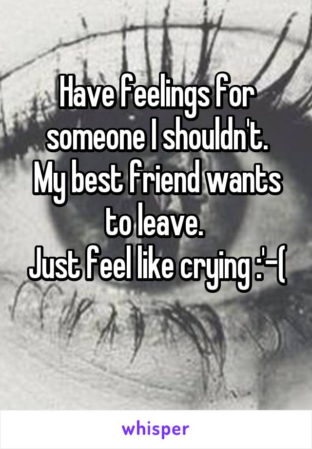 
Have feelings for someone I shouldn't.
My best friend wants to leave. 
Just feel like crying :'-(


