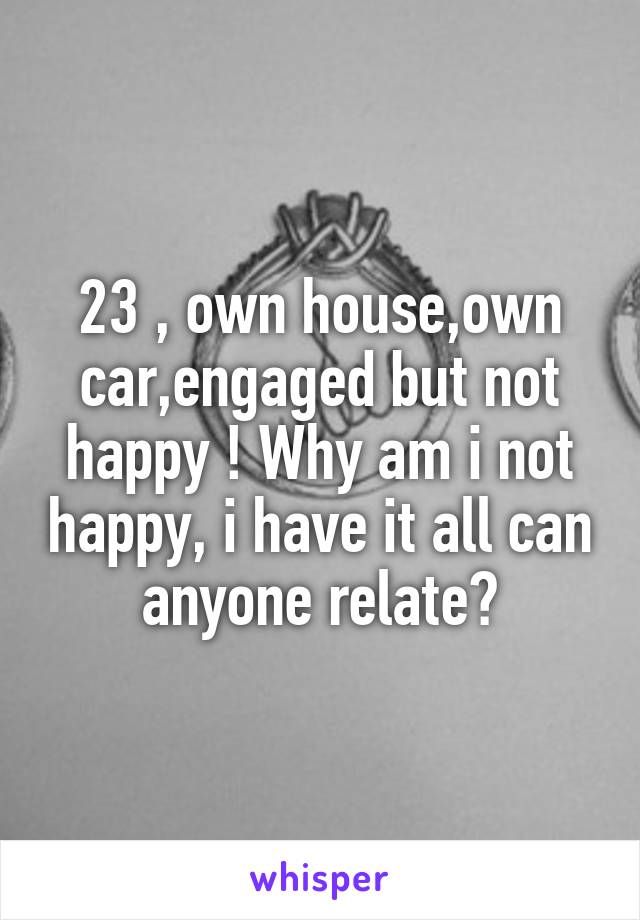 23 , own house,own car,engaged but not happy ! Why am i not happy, i have it all can anyone relate?
