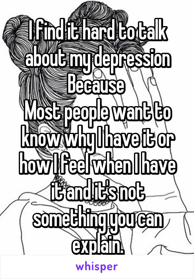 I find it hard to talk about my depression
Because 
Most people want to know why I have it or how I feel when I have it and it's not something you can explain.
