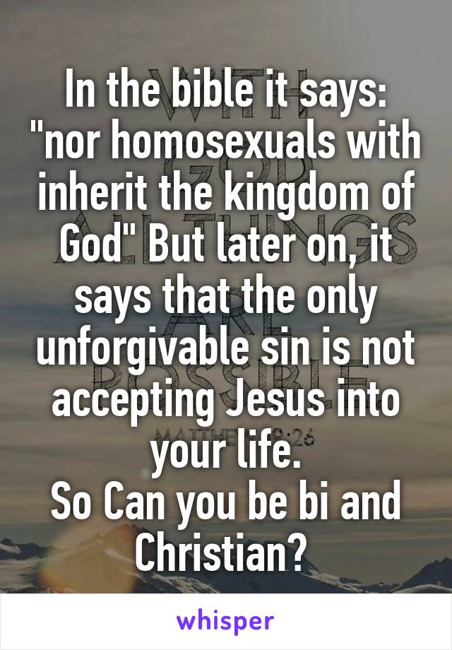In the bible it says: "nor homosexuals with inherit the kingdom of God" But later on, it says that the only unforgivable sin is not accepting Jesus into your life.
So Can you be bi and Christian? 