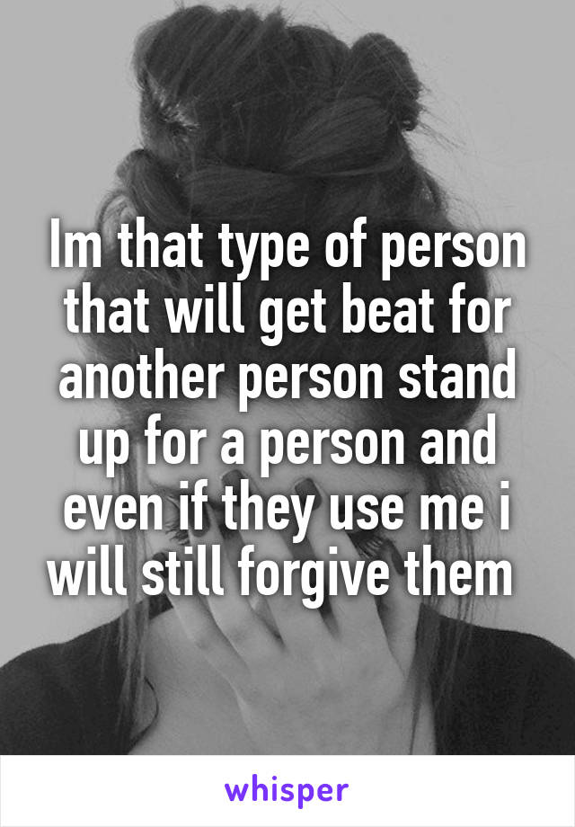 Im that type of person that will get beat for another person stand up for a person and even if they use me i will still forgive them 