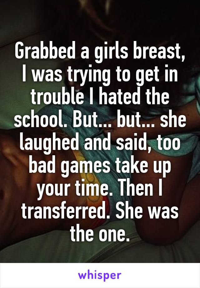 Grabbed a girls breast, I was trying to get in trouble I hated the school. But... but... she laughed and said, too bad games take up your time. Then I transferred. She was the one.