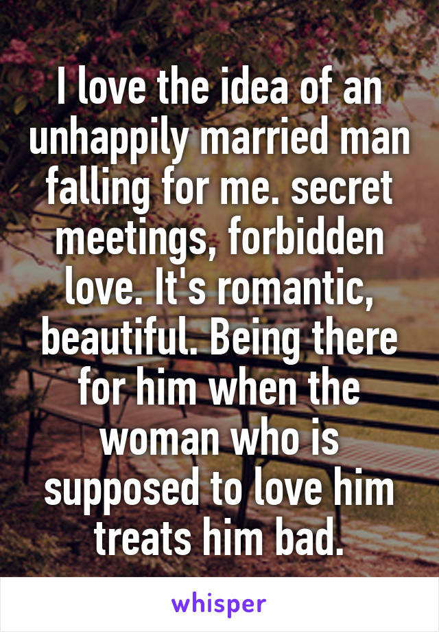 I love the idea of an unhappily married man falling for me. secret meetings, forbidden love. It's romantic, beautiful. Being there for him when the woman who is supposed to love him treats him bad.