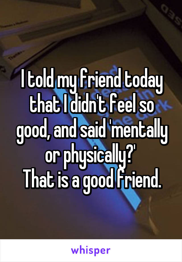 I told my friend today that I didn't feel so good, and said 'mentally or physically?' 
That is a good friend.