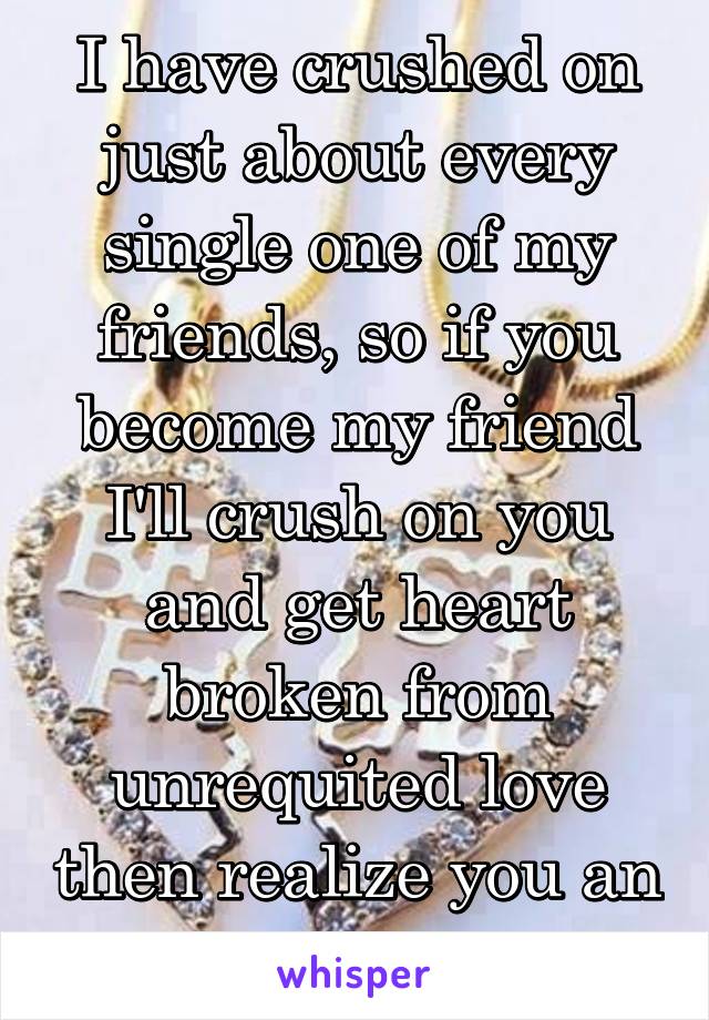 I have crushed on just about every single one of my friends, so if you become my friend I'll crush on you and get heart broken from unrequited love then realize you an awesome friend. 