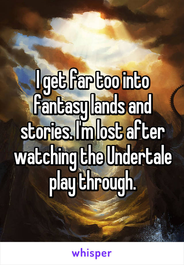 I get far too into fantasy lands and stories. I'm lost after watching the Undertale play through.