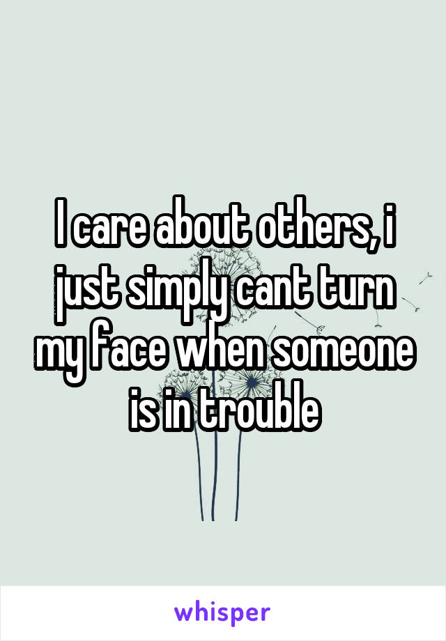I care about others, i just simply cant turn my face when someone is in trouble