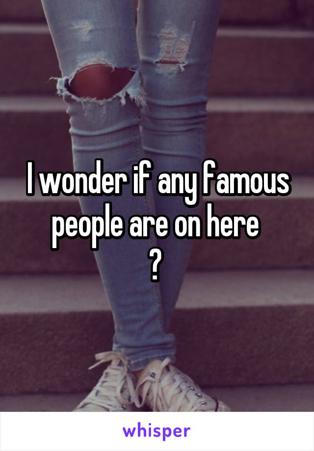 I wonder if any famous people are on here 
? 