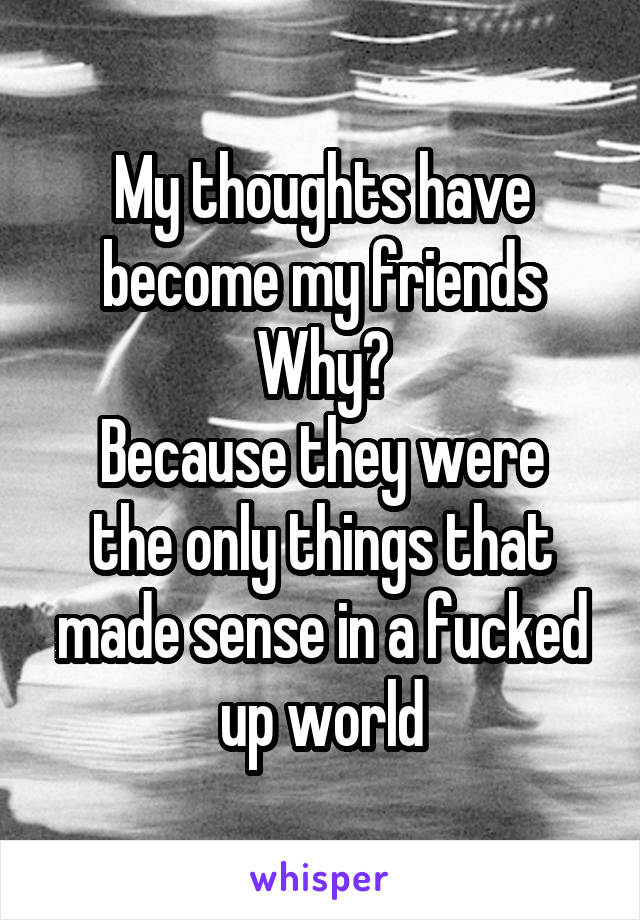 My thoughts have become my friends
Why?
Because they were the only things that made sense in a fucked up world