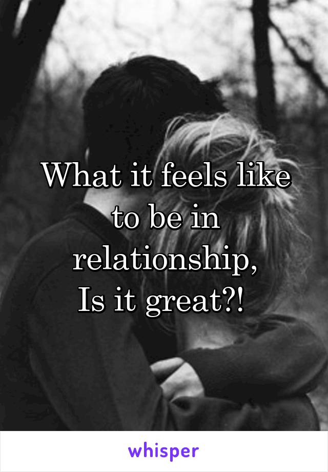 What it feels like to be in relationship,
Is it great?! 