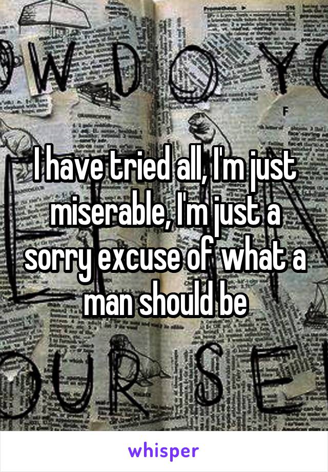 I have tried all, I'm just miserable, I'm just a sorry excuse of what a man should be