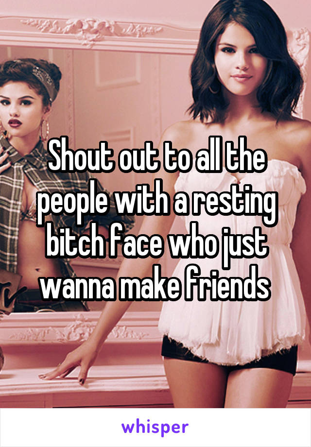 Shout out to all the people with a resting bitch face who just wanna make friends 