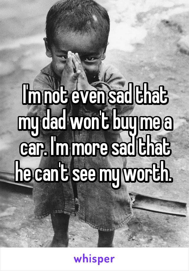 I'm not even sad that my dad won't buy me a car. I'm more sad that he can't see my worth. 