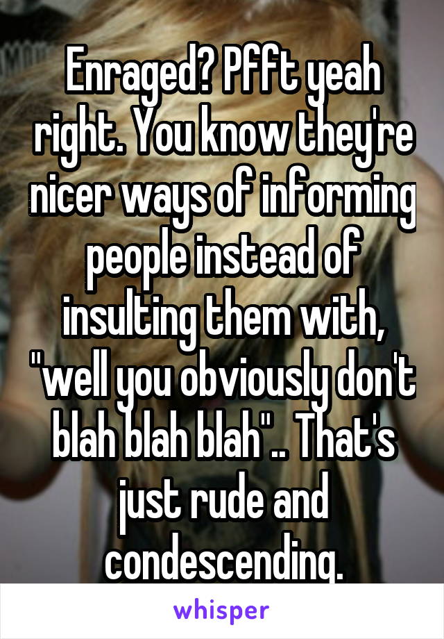 Enraged? Pfft yeah right. You know they're nicer ways of informing people instead of insulting them with, "well you obviously don't blah blah blah".. That's just rude and condescending.