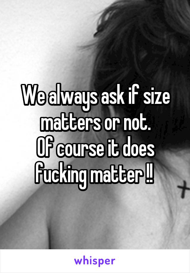 We always ask if size matters or not.
Of course it does fucking matter !! 