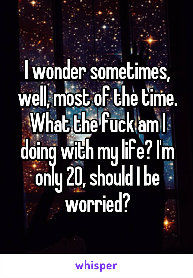 I wonder sometimes, well, most of the time. What the fuck am I doing with my life? I'm only 20, should I be worried?