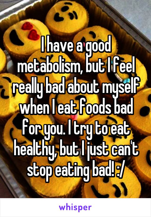 I have a good metabolism, but I feel really bad about myself when I eat foods bad for you. I try to eat healthy, but I just can't stop eating bad! :/
