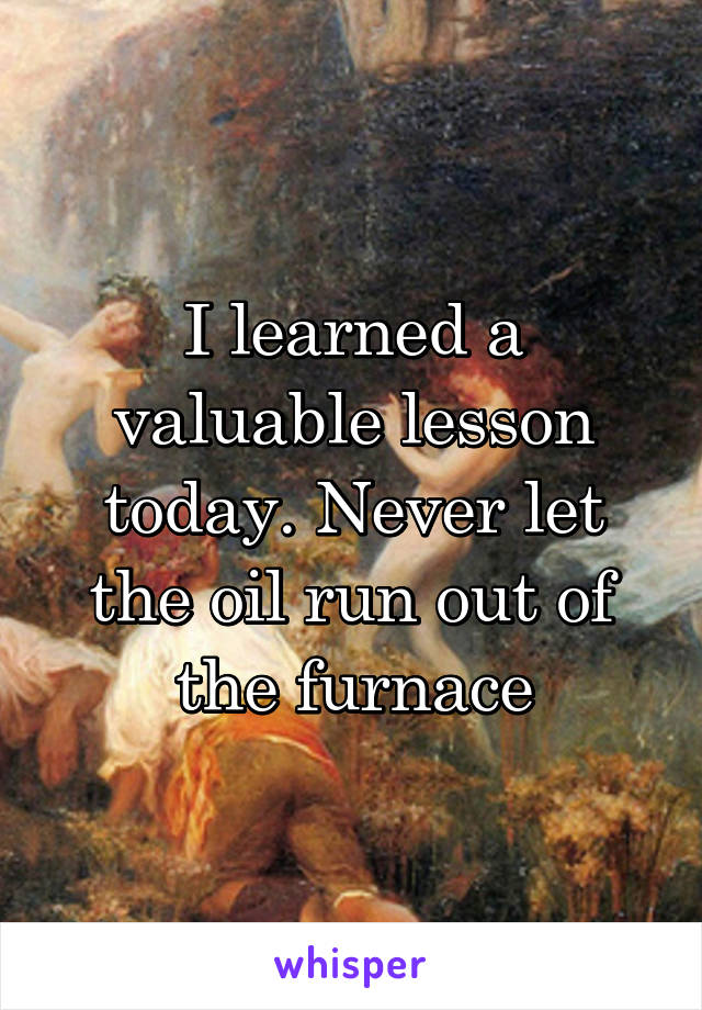 I learned a valuable lesson today. Never let the oil run out of the furnace