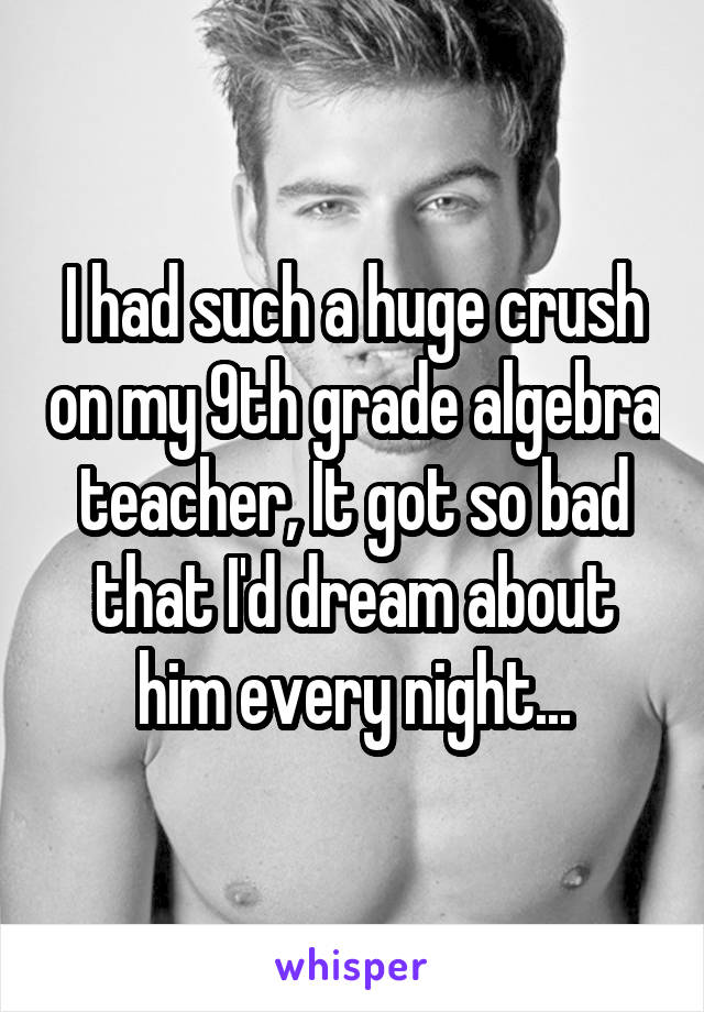 I had such a huge crush on my 9th grade algebra teacher, It got so bad that I'd dream about him every night...