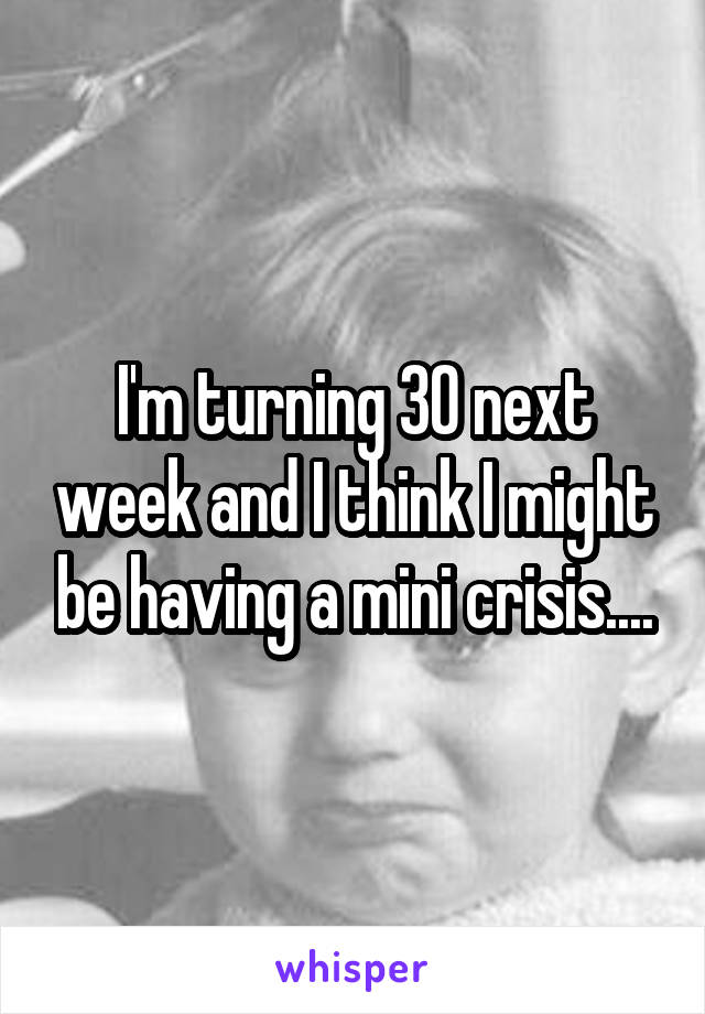 I'm turning 30 next week and I think I might be having a mini crisis....