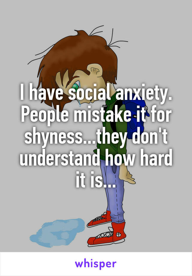 I have social anxiety. People mistake it for shyness...they don't understand how hard it is...