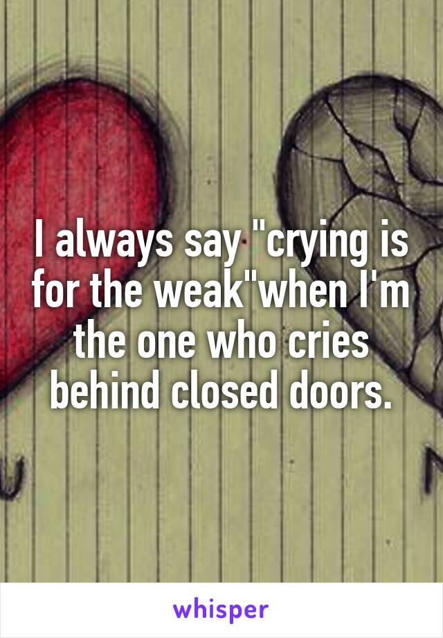 I always say "crying is for the weak"when I'm the one who cries behind closed doors.