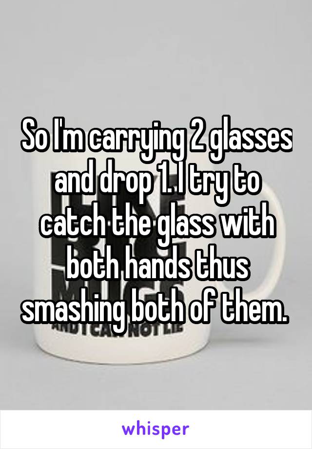 So I'm carrying 2 glasses and drop 1. I try to catch the glass with both hands thus smashing both of them. 