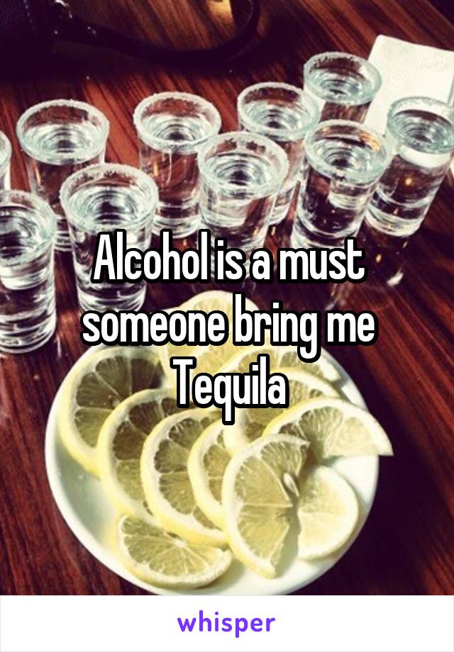Alcohol is a must someone bring me Tequila