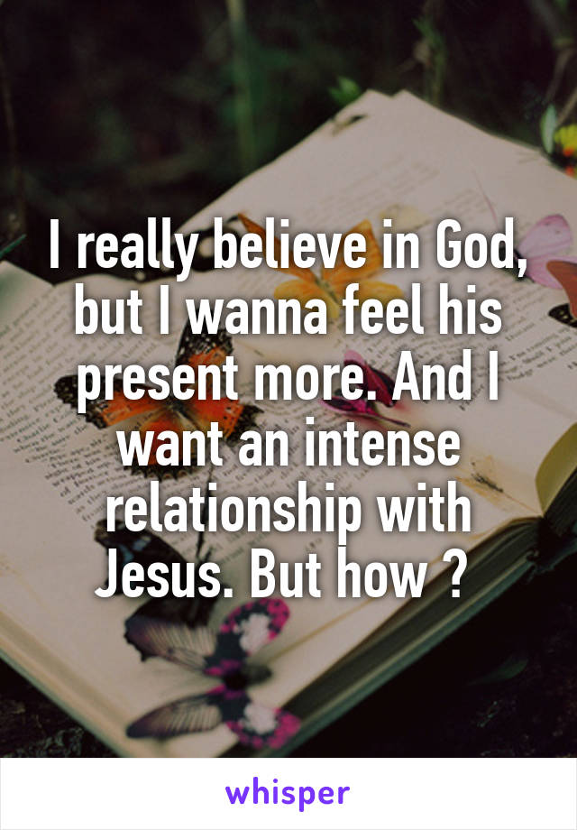 I really believe in God, but I wanna feel his present more. And I want an intense relationship with Jesus. But how ? 