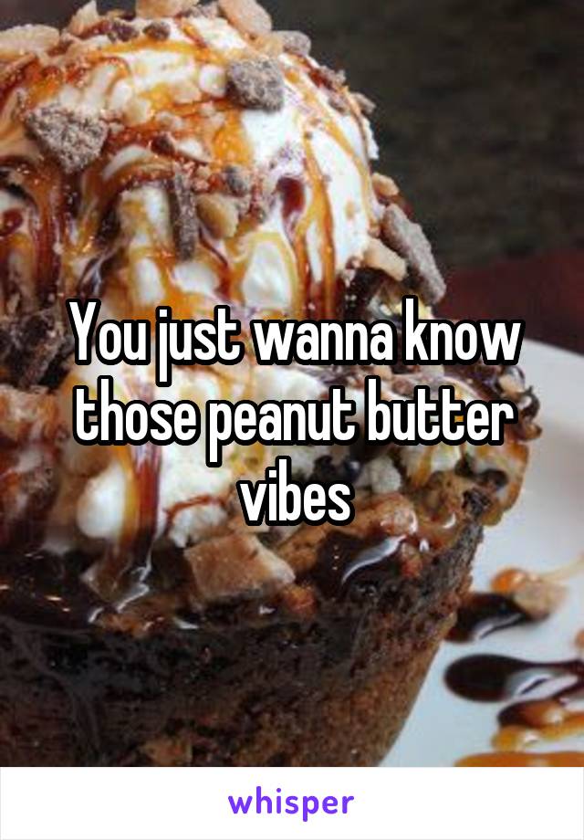 You just wanna know those peanut butter vibes