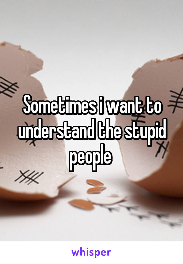 Sometimes i want to understand the stupid people 