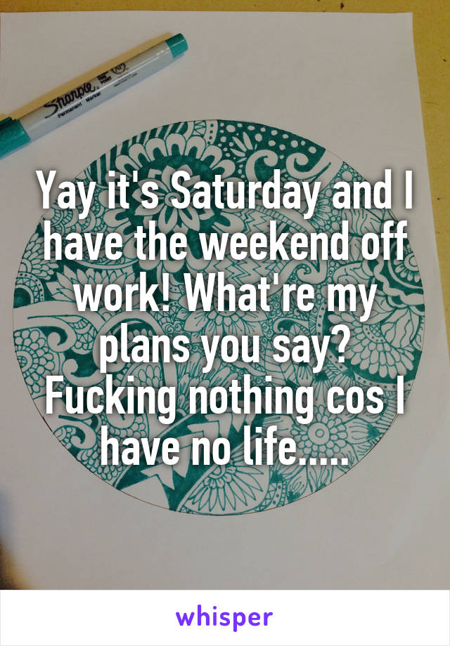 Yay it's Saturday and I have the weekend off work! What're my plans you say? Fucking nothing cos I have no life.....