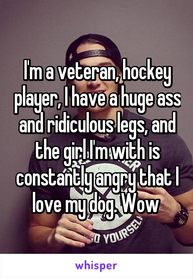 I'm a veteran, hockey player, I have a huge ass and ridiculous legs, and the girl I'm with is constantly angry that I love my dog. Wow 