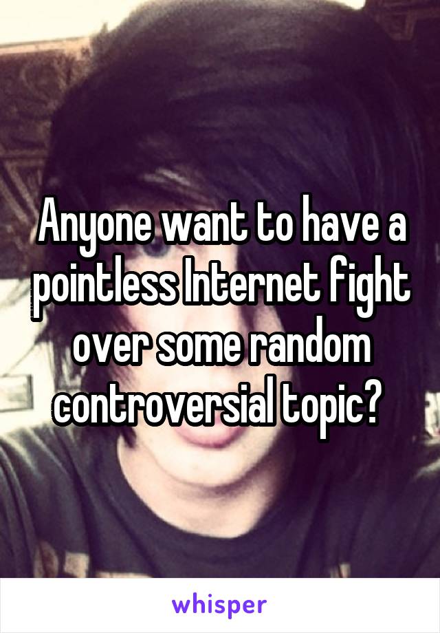 Anyone want to have a pointless Internet fight over some random controversial topic? 