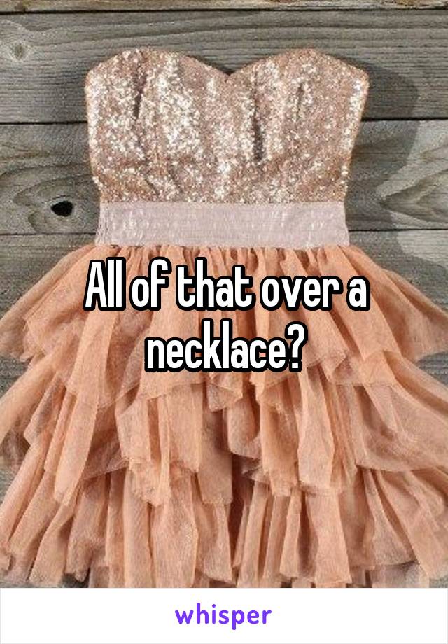 All of that over a necklace?