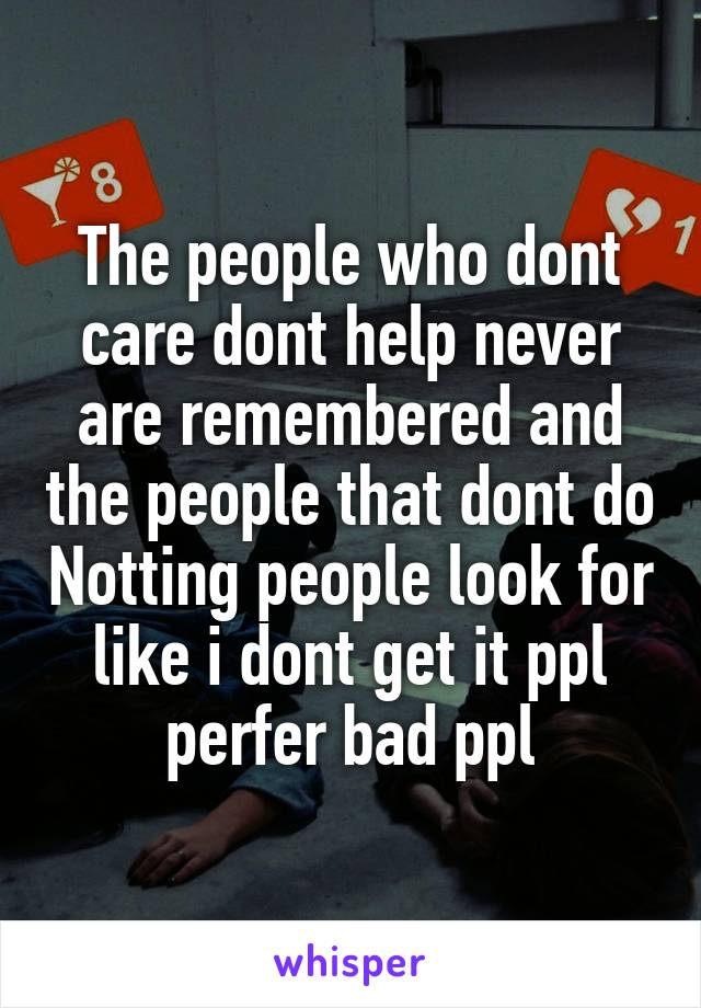 The people who dont care dont help never are remembered and the people that dont do Notting people look for like i dont get it ppl perfer bad ppl