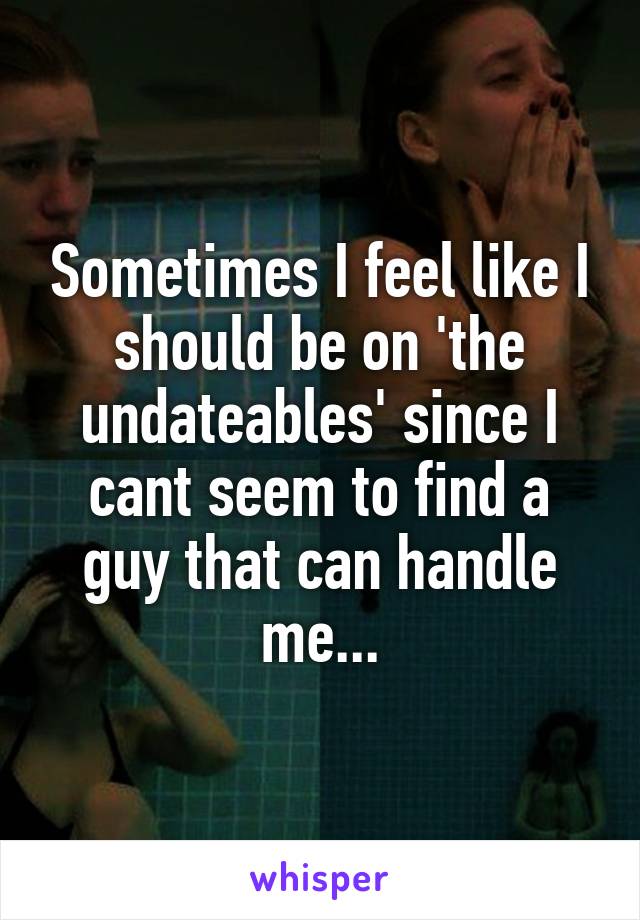 Sometimes I feel like I should be on 'the undateables' since I cant seem to find a guy that can handle me...